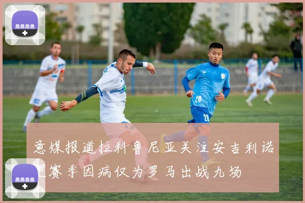 意媒报道拉科鲁尼亚关注安吉利诺上赛季因病仅为罗马出战九场